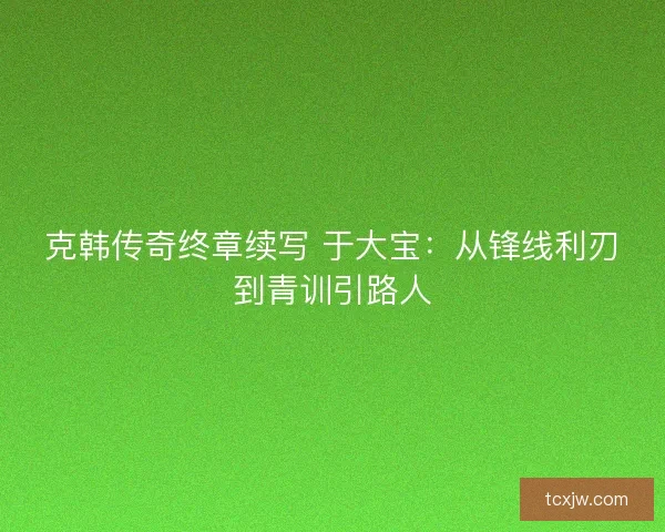 克韩传奇终章续写 于大宝：从锋线利刃到青训引路人