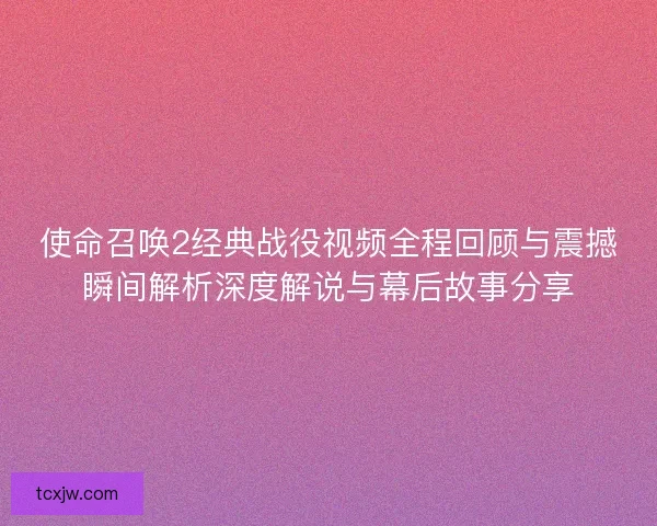 使命召唤2经典战役视频全程回顾与震撼瞬间解析深度解说与幕后故事分享